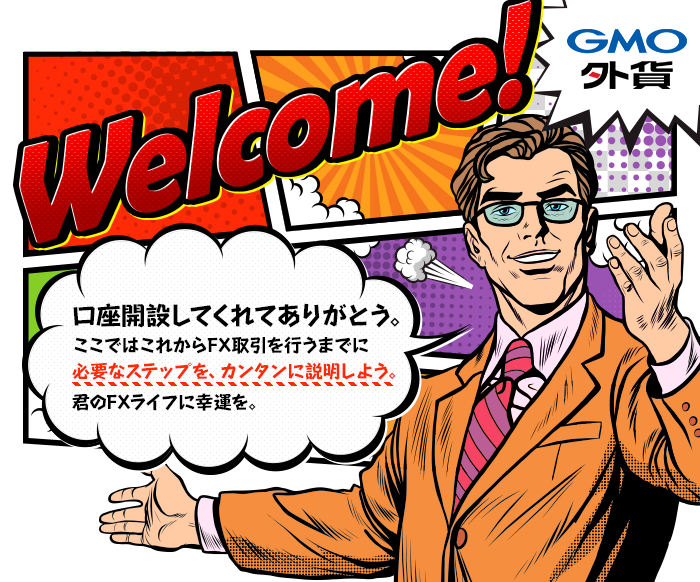 welcomeGMO外貨口座開設してくれてありがとう。ここではこれからFX取引を行うまでに必要なステップを、カンタンに説明しよう。君のFXライフに幸運を。