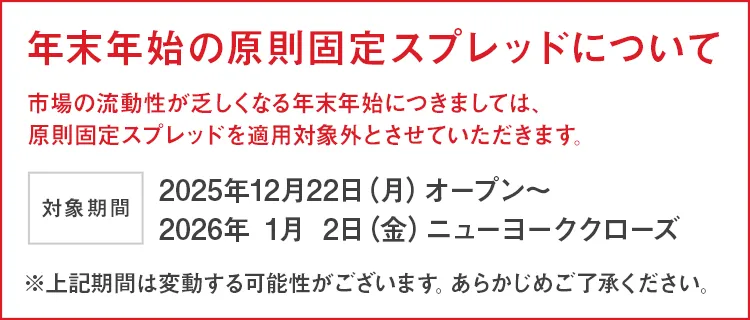 年末年始のスプレッドについて 市場の流動性が乏しくなる年末年始につきましては、原則固定スプレッドを適用対象外とさせていただきます。 開始日時：2025年12月22日(月)オープン～ 2026年1月2日(金)ニューヨーククローズ ※上記期間は変動する可能性がございます。あらかじめご了承ください。