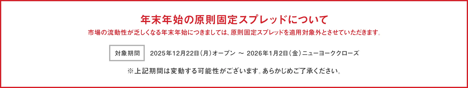年末年始のスプレッドについて 市場の流動性が乏しくなる年末年始につきましては、原則固定スプレッドを適用対象外とさせていただきます。 開始日時：2025年12月22日(月)オープン～ 2026年1月2日(金)ニューヨーククローズ ※上記期間は変動する可能性がございます。あらかじめご了承ください。