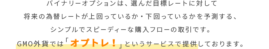 バイナリーオプションは、選んだ目標レートに対して将来の為替レートが上回っているか・下回っているかを予測する、シンプルでスピーディーな購入フローの取引です。GMO外貨では「オプトレ！」というサービスで提供しております。