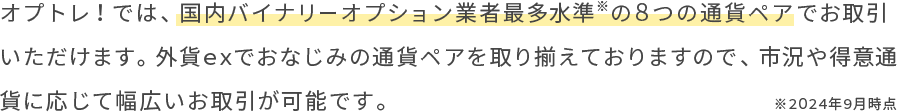 オプトレ！では、国内バイナリーオプション業者最多水準の８つの通貨ペアでお取引いただけます。外貨exでおなじみの通貨ペアを取り揃えておりますので、市況や得意通貨に応じて幅広いお取引が可能です。