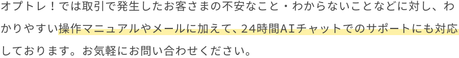 オプトレ！では取引で発生したお客さまの不安なこと・わからないことなどに対し、迅速に解決まで導けるよう、お電話でのお問い合わせを受け付けております。より良いお取引環境をご提供できるよう、最大限サポートいたします。